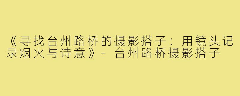 《寻找台州路桥的摄影搭子：用镜头记录烟火与诗意》-台州路桥摄影搭子