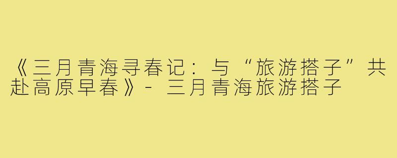 《三月青海寻春记：与“旅游搭子”共赴高原早春》-三月青海旅游搭子