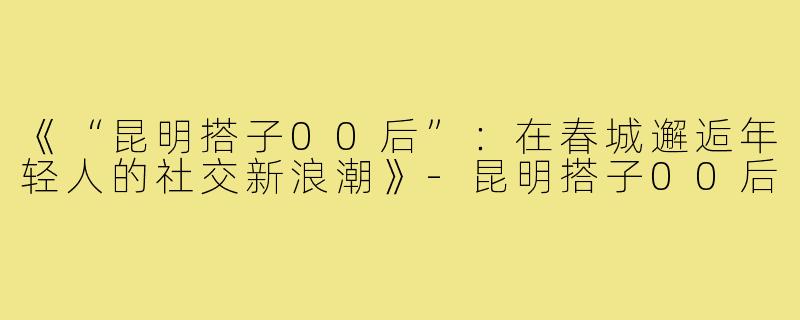《“昆明搭子00后”：在春城邂逅年轻人的社交新浪潮》-昆明搭子00后