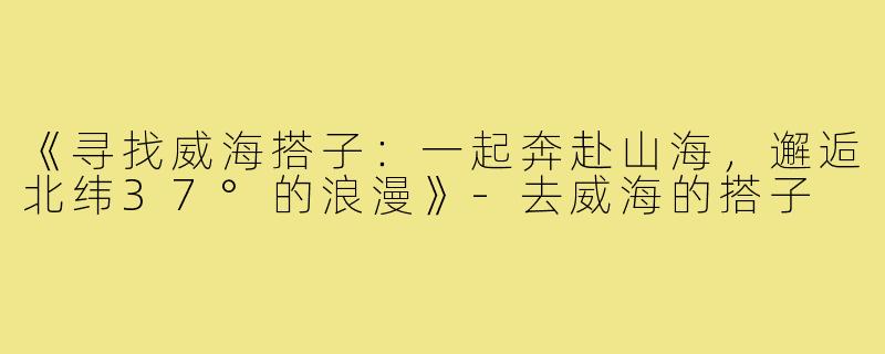 《寻找威海搭子：一起奔赴山海，邂逅北纬37°的浪漫》-去威海的搭子