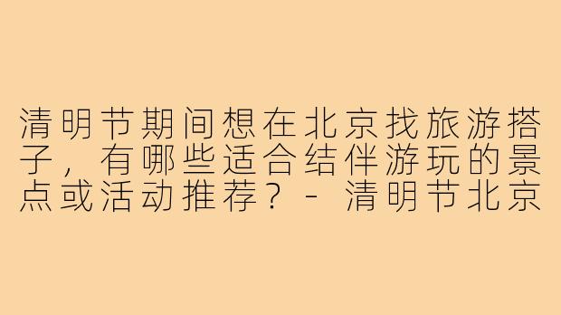 清明节期间想在北京找旅游搭子，有哪些适合结伴游玩的景点或活动推荐？-清明节北京旅游搭子