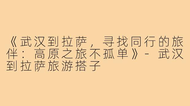 《武汉到拉萨，寻找同行的旅伴：高原之旅不孤单》-武汉到拉萨旅游搭子