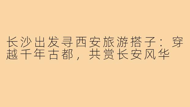 长沙出发寻西安旅游搭子：穿越千年古都，共赏长安风华