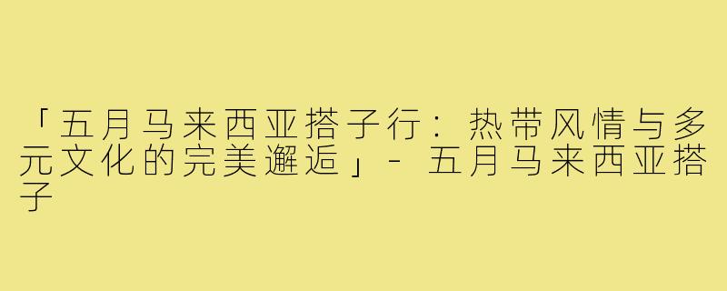 「五月马来西亚搭子行:热带风情与多元文化的完美邂逅」-五月马来西亚搭子
