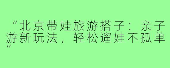 “北京带娃旅游搭子：亲子游新玩法，轻松遛娃不孤单”