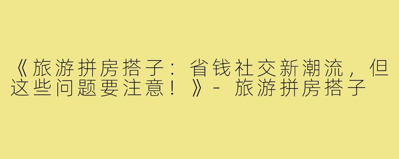 《旅游拼房搭子：省钱社交新潮流，但这些问题要注意！》-旅游拼房搭子