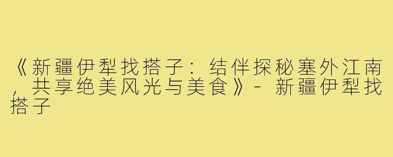 《新疆伊犁找搭子：结伴探秘塞外江南，共享绝美风光与美食》-新疆伊犁找搭子