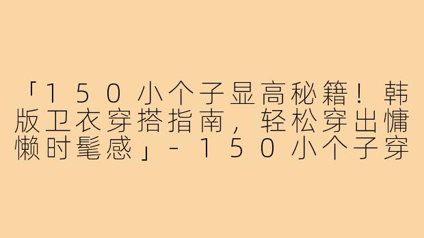 「150小个子显高秘籍！韩版卫衣穿搭指南，轻松穿出慵懒时髦感」-150小个子穿搭韩版卫衣