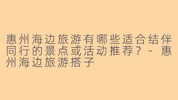 惠州海边旅游有哪些适合结伴同行的景点或活动推荐?-惠州海边旅游搭子