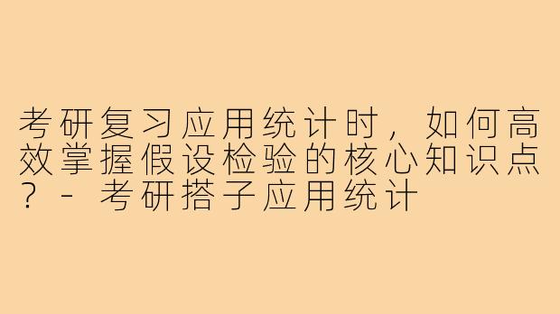 考研复习应用统计时,如何高效掌握假设检验的核心知识点?-考研搭子应用统计