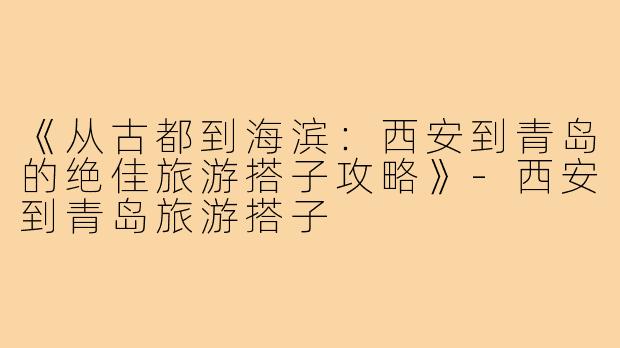 《从古都到海滨：西安到青岛的绝佳旅游搭子攻略》