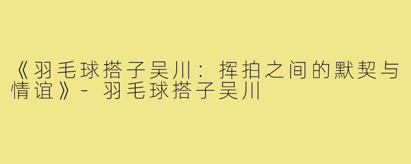 《羽毛球搭子吴川：挥拍之间的默契与情谊》-羽毛球搭子吴川