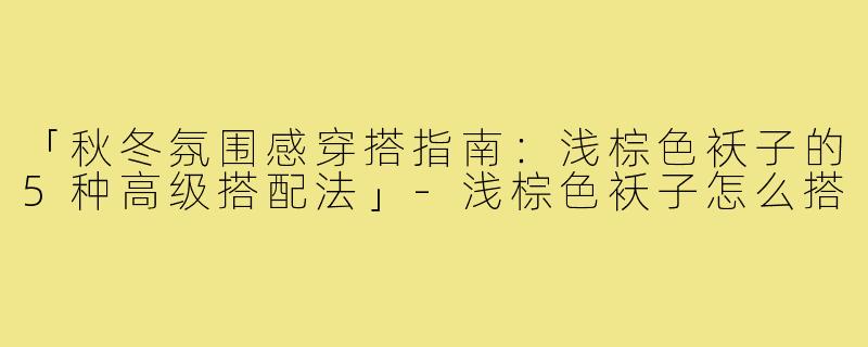 「秋冬氛围感穿搭指南:浅棕色袄子的5种高级搭配法」-浅棕色袄子怎么搭