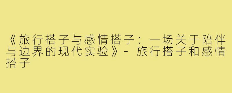 《旅行搭子与感情搭子：一场关于陪伴与边界的现代实验》-旅行搭子和感情搭子
