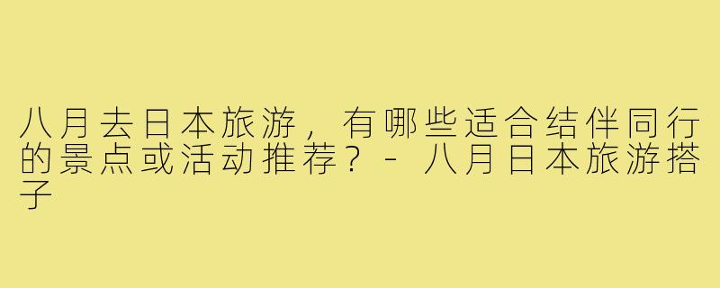 八月去日本旅游，有哪些适合结伴同行的景点或活动推荐？-八月日本旅游搭子