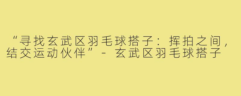 “寻找玄武区羽毛球搭子：挥拍之间，结交运动伙伴”-玄武区羽毛球搭子