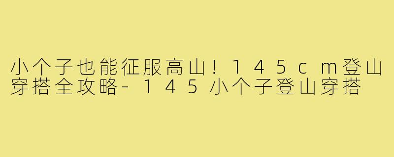 小个子也能征服高山!145cm登山穿搭全攻略-145小个子登山穿搭