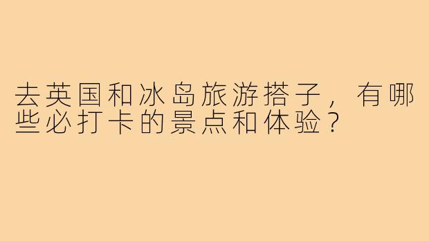 去英国和冰岛旅游搭子，有哪些必打卡的景点和体验？