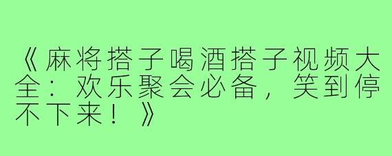 《麻将搭子喝酒搭子视频大全：欢乐聚会必备，笑到停不下来！》