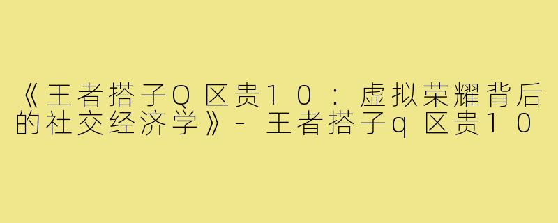 《王者搭子Q区贵10：虚拟荣耀背后的社交经济学》-王者搭子q区贵10