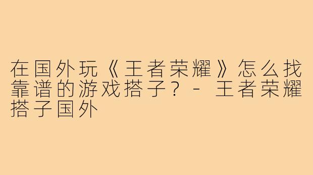 在国外玩《王者荣耀》怎么找靠谱的游戏搭子?-王者荣耀搭子国外