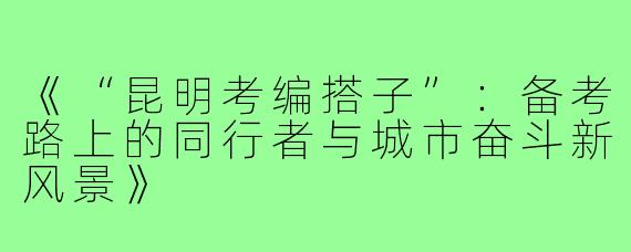 《“昆明考编搭子”：备考路上的同行者与城市奋斗新风景》