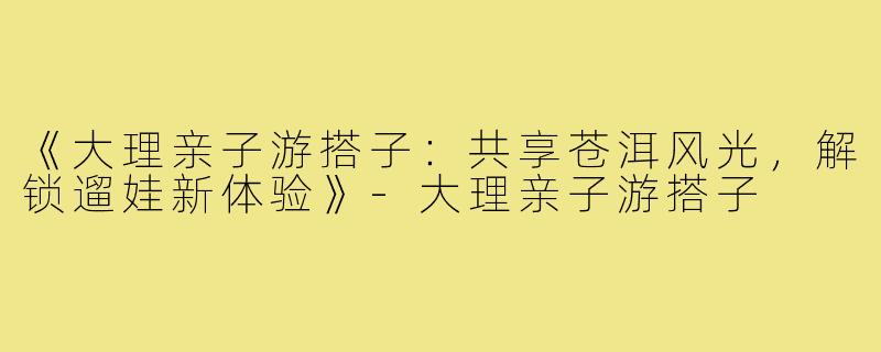 《大理亲子游搭子：共享苍洱风光，解锁遛娃新体验》-大理亲子游搭子