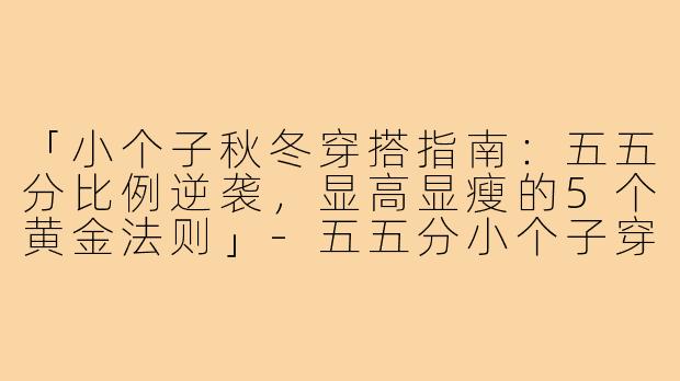 「小个子秋冬穿搭指南：五五分比例逆袭，显高显瘦的5个黄金法则」-五五分小个子穿搭秋冬