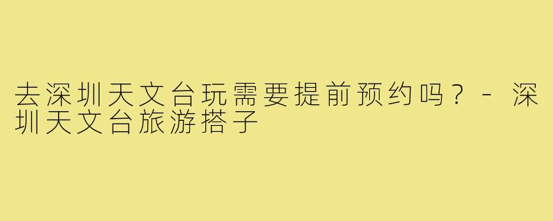 去深圳天文台玩需要提前预约吗?-深圳天文台旅游搭子
