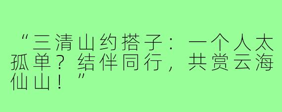 “三清山约搭子：一个人太孤单？结伴同行，共赏云海仙山！”