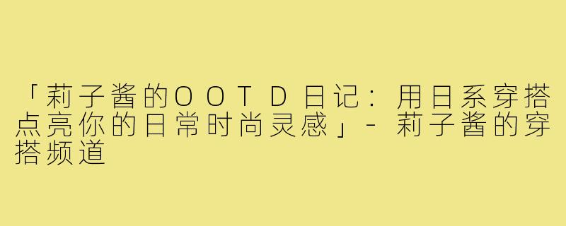 「莉子酱的OOTD日记:用日系穿搭点亮你的日常时尚灵感」-莉子酱的穿搭频道