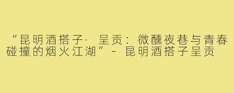 “昆明酒搭子·呈贡：微醺夜巷与青春碰撞的烟火江湖”-昆明酒搭子呈贡