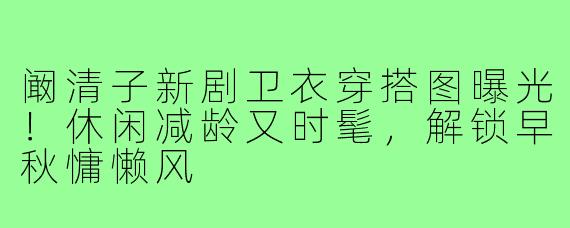 阚清子新剧卫衣穿搭图曝光!休闲减龄又时髦,解锁早秋慵懒风