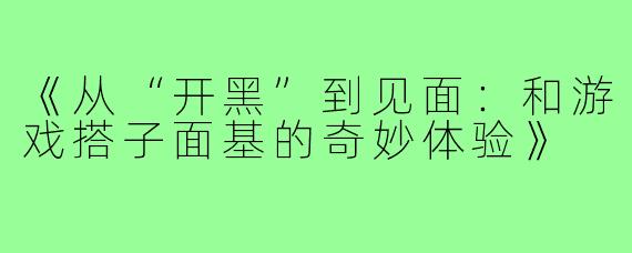 《从“开黑”到见面：和游戏搭子面基的奇妙体验》