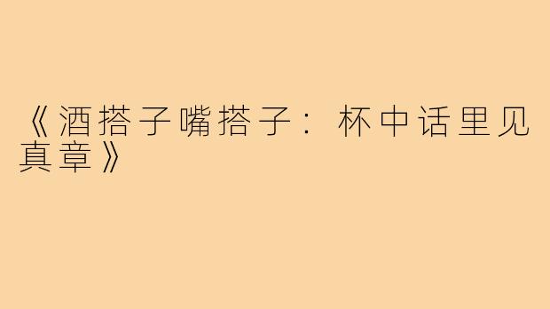 《酒搭子嘴搭子：杯中话里见真章》