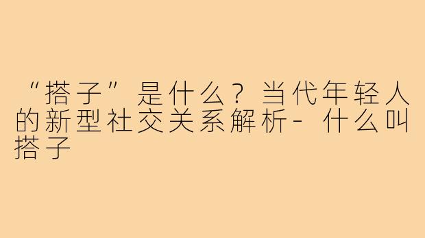 “搭子”是什么?当代年轻人的新型社交关系解析-什么叫搭子