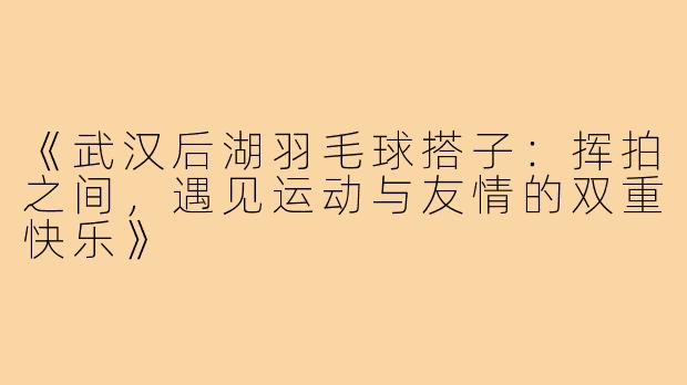 《武汉后湖羽毛球搭子：挥拍之间，遇见运动与友情的双重快乐》