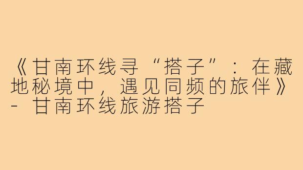 《甘南环线寻“搭子”：在藏地秘境中，遇见同频的旅伴》-甘南环线旅游搭子