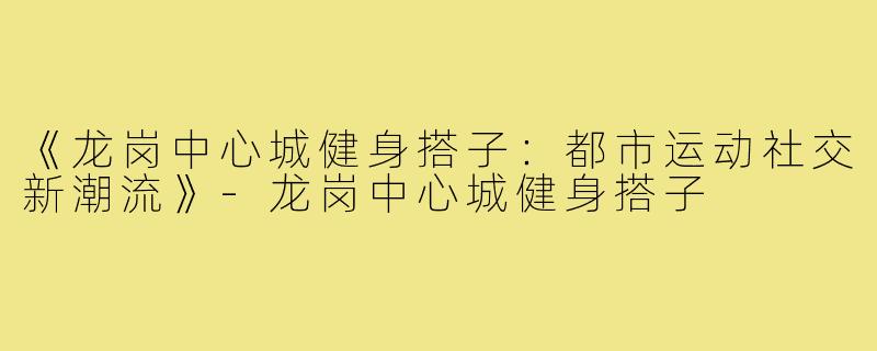 《龙岗中心城健身搭子：都市运动社交新潮流》-龙岗中心城健身搭子