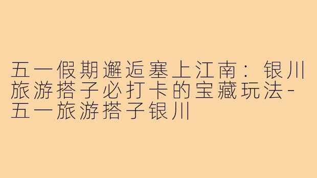 五一假期邂逅塞上江南：银川旅游搭子必打卡的宝藏玩法-五一旅游搭子银川