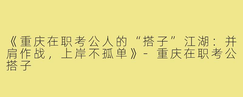 《重庆在职考公人的“搭子”江湖：并肩作战，上岸不孤单》-重庆在职考公搭子