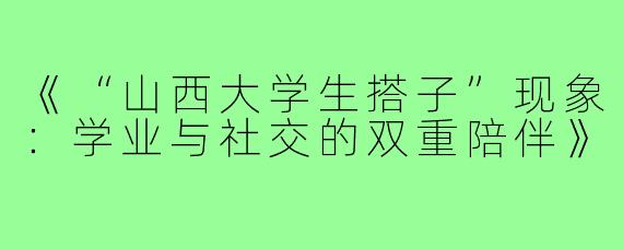 《“山西大学生搭子”现象：学业与社交的双重陪伴》