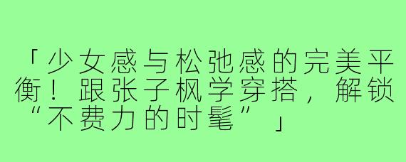 「少女感与松弛感的完美平衡！跟张子枫学穿搭，解锁“不费力的时髦”」