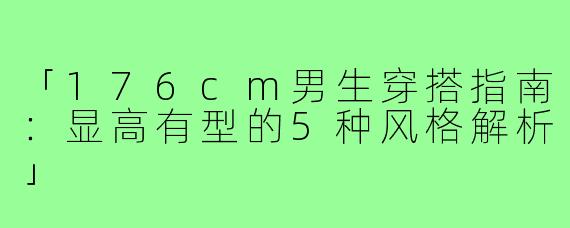 「176cm男生穿搭指南：显高有型的5种风格解析」