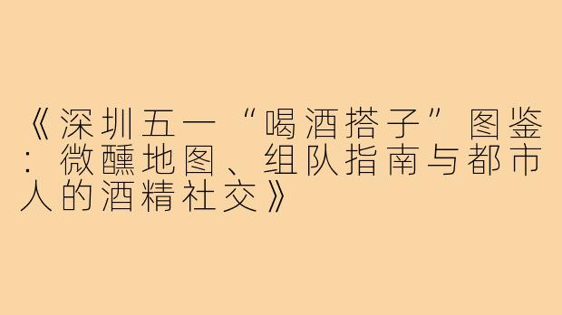 《深圳五一“喝酒搭子”图鉴：微醺地图、组队指南与都市人的酒精社交》