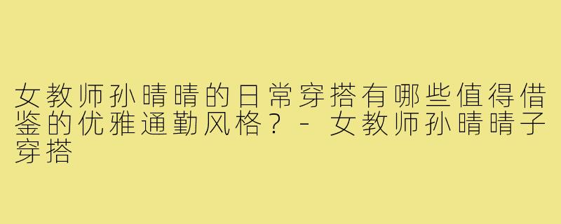 女教师孙晴晴的日常穿搭有哪些值得借鉴的优雅通勤风格?-女教师孙晴晴子穿搭