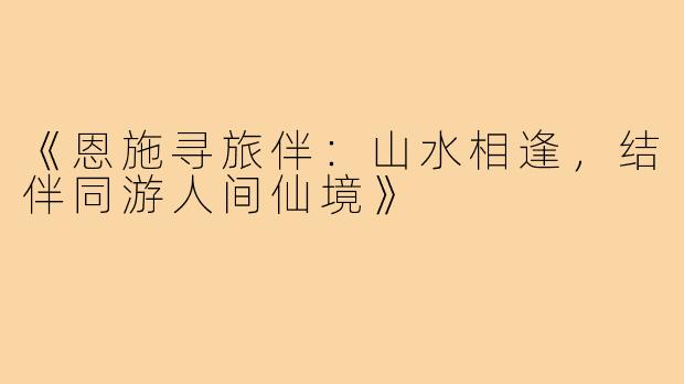 《恩施寻旅伴:山水相逢,结伴同游人间仙境》