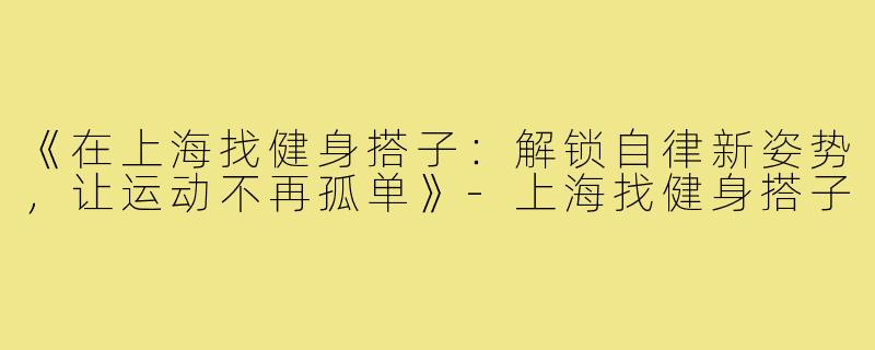 《在上海找健身搭子：解锁自律新姿势，让运动不再孤单》-上海找健身搭子
