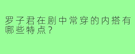 罗子君在剧中常穿的内搭有哪些特点？