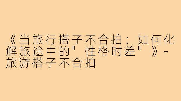 《当旅行搭子不合拍：如何化解旅途中的